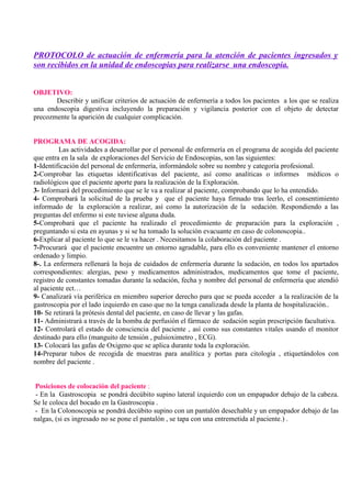 PROTOCOLO de actuación de enfermería para la atención de pacientes ingresados y
son recibidos en la unidad de endoscopias para realizarse una endoscopia.
OBJETIVO:
Describir y unificar criterios de actuación de enfermería a todos los pacientes a los que se realiza
una endoscopia digestiva incluyendo la preparación y vigilancia posterior con el objeto de detectar
precozmente la aparición de cualquier complicación.
PROGRAMA DE ACOGIDA:
Las actividades a desarrollar por el personal de enfermería en el programa de acogida del paciente
que entra en la sala de exploraciones del Servicio de Endoscopias, son las siguientes:
1-Identificación del personal de enfermería, informándole sobre su nombre y categoría profesional.
2-Comprobar las etiquetas identificativas del paciente, así como analíticas o informes médicos o
radiológicos que el paciente aporte para la realización de la Exploración.
3- Informará del procedimiento que se le va a realizar al paciente, comprobando que lo ha entendido.
4- Comprobará la solicitud de la prueba y que el paciente haya firmado tras leerlo, el consentimiento
informado de la exploración a realizar, así como la autorización de la sedación. Respondiendo a las
preguntas del enfermo si este tuviese alguna duda.
5-Comprobará que el paciente ha realizado el procedimiento de preparación para la exploración ,
preguntando si esta en ayunas y si se ha tomado la solución evacuante en caso de colonoscopia..
6-Explicar al paciente lo que se le va hacer . Necesitamos la colaboración del paciente .
7-Procurará que el paciente encuentre un entorno agradable, para ello es conveniente mantener el entorno
ordenado y limpio.
8-. La enfermera rellenará la hoja de cuidados de enfermería durante la sedación, en todos los apartados
correspondientes: alergias, peso y medicamentos administrados, medicamentos que tome el paciente,
registro de constantes tomadas durante la sedación, fecha y nombre del personal de enfermería que atendió
al paciente ect…
9- Canalizará vía periférica en miembro superior derecho para que se pueda acceder a la realización de la
gastroscopia por el lado izquierdo en caso que no la tenga canalizada desde la planta de hospitalización..
10- Se retirará la prótesis dental del paciente, en caso de llevar y las gafas.
11- Administrará a través de la bomba de perfusión el fármaco de sedación según prescripción facultativa.
12- Controlará el estado de consciencia del paciente , así como sus constantes vitales usando el monitor
destinado para ello (manguito de tensión , pulsioximetro , ECG).
13- Colocará las gafas de Oxigeno que se aplica durante toda la exploración.
14-Preparar tubos de recogida de muestras para analítica y portas para citología , etiquetándolos con
nombre del paciente .
Posiciones de colocación del paciente :
- En la Gastroscopia se pondrá decúbito supino lateral izquierdo con un empapador debajo de la cabeza.
Se le coloca del bocado en la Gastroscopia .
- En la Colonoscopia se pondrá decúbito supino con un pantalón desechable y un empapador debajo de las
nalgas, (si es ingresado no se pone el pantalón , se tapa con una entremetida al paciente.) .
 