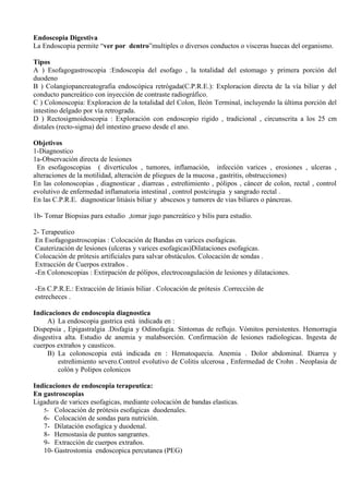 Endoscopia Digestiva
La Endoscopia permite “ver por dentro”multiples o diversos conductos o visceras huecas del organismo.
Tipos
A ) Esofagogastroscopia :Endoscopia del esofago , la totalidad del estomago y primera porción del
duodeno
B ) Colangiopancreatografia endoscópica retrógada(C.P.R.E.): Exploracion directa de la vía biliar y del
conducto pancreático con inyección de contraste radiográfico.
C ) Colonoscopia: Exploracion de la totalidad del Colon, Ileón Terminal, incluyendo la última porción del
intestino delgado por vía retrograda.
D ) Rectosigmoidoscopia : Exploración con endoscopio rigido , tradicional , circunscrita a los 25 cm
distales (recto-sigma) del intestino grueso desde el ano.
Objetivos
1-Diagnostico
1a-Observación directa de lesiones
En esofagoscopias ( diverticulos , tumores, inflamación, infección varices , erosiones , ulceras ,
alteraciones de la motilidad, alteración de pliegues de la mucosa , gastritis, obstrucciones)
En las colonoscopias , diagnosticar , diarreas , estreñimiento , pólipos , cáncer de colon, rectal , control
evolutivo de enfermedad inflamatoria intestinal , control postcirugia y sangrado rectal .
En las C.P.R.E. diagnosticar litiásis biliar y abscesos y tumores de vias biliares o páncreas.
1b- Tomar Biopsias para estudio ,tomar jugo pancreático y bilis para estudio.
2- Terapeutico
En Esofagogastroscopias : Colocación de Bandas en varices esofagicas.
Cauterización de lesiones (ulceras y varices esofagicas)Dilataciones esofagicas.
Colocación de prótesis artificiales para salvar obstáculos. Colocación de sondas .
Extracción de Cuerpos extraños .
-En Colonoscopias : Extirpación de pólipos, electrocoagulación de lesiones y dilataciones.
-En C.P.R.E.: Extracción de litiasis biliar . Colocación de prótesis .Corrección de
estrecheces .
Indicaciones de endoscopia diagnostica
A) La endoscopia gastrica está indicada en :
Dispepsia , Epigastralgia .Disfagia y Odinofagia. Síntomas de reflujo. Vómitos persistentes. Hemorragia
disgestiva alta. Estudio de anemia y malabsorción. Confirmación de lesiones radiologicas. Ingesta de
cuerpos extraños y causticos.
B) La colonoscopia está indicada en : Hematoquecia. Anemia . Dolor abdominal. Diarrea y
estreñimiento severo.Control evolutivo de Colitis ulcerosa , Enfermedad de Crohn . Neoplasia de
colón y Polipos colonicos
Indicaciones de endoscopia terapeutica:
En gastroscopias
Ligadura de varices esofagicas, mediante colocación de bandas elasticas.
5- Colocación de prótesis esofagicas duodenales.
6- Colocación de sondas para nutrición.
7- Dilatación esofagica y duodenal.
8- Hemostasia de puntos sangrantes.
9- Extracción de cuerpos extraños.
10- Gastrostomia endoscopica percutanea (PEG)
 