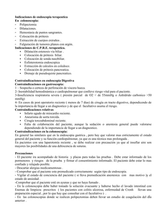 Indicaciones de endoscopia terapeutica
En colonoscopia:
- Polipectomia
- Dilataciones.
- Hemostasia de puntos sangrantes.
- Colocación de prótesis
- Extracción de cuerpos extraños .
- Fulguración de tumores planos con argón.
Indicaciones de C.P.R.E. terapeutica.
Dilatación estenosis via biliar .
Colocación de prótesis biliar.
Colocación de sonda nasobiliar.
Esfinterotomia endoscopica
Extracción de calculos en coledoco.
Colocación de prótesis pancreatica.
Drenaje de pseudoquiste pancreatico.
Contraindicaciones en endoscopia Digestiva
Contraindicaciones en gastroscopia:
1 – Sospecha o certeza de perforación de viscera hueca.
2- Inestabilidad hemodinámica o cardiopulmonar que conlleve riesgo vital para el paciente.
3-Insuficiencia respiratoria severa ( presión parcial de O2 < de 55mmHg o Anhídrido carbonico >50
mmHg)
4- En casos de post operatorio reciente ( menos de 7 dias) de cirugía en tracto digestivo, dependicendo de
la importancia de llegar a un diagnostico y de que el facultativo asuma el riesgo.
Contraindicaciones relativas
Infarto agudo de miocardio reciente.
Aneurisma de aorta torcida.
Cirugía torcoabdominal reciente.
Falta de colaboración del paciente, aunque la sedación o anestesia general puede valorarse
dependiendo de la importancia de llegar a un diagnostico.
Contraindicaciones en la colonoscopia:
En general las similares que en la endoscopia gastrica , pero hay que valorar mas estrictamente el estado
general del paciente y su función cardiopulmonar, ya que es una técnica mas prolongada .
En pacientes con una laparotomía reciente , se debe realizar con precaución ya que al insuflar aire son
mayores las posibilidades de una dehiscencia de suturas.
Precauciones
- El paciente ira acompañado de historia y placas para todas las pruebas . Debe estar informado de los
pormenores y riesgos de la prueba y firmar el consentimiento informado. El paciente debe estar lo mas
confiado y relajado posible.
- Descartar alergias medicamentosas .
- Comprobar que el paciente este premedicado correctamente según tipo de endoscopia.
- Vigilar el estado de conciencia del paciente ( si lleva premedicación anestesica con mas motivo )y el
estado de ansiedad .
-Comprobar que el paciente esté en ayunas y que no haya fumado .
- En la colonoscopia debe haber tomado la solución evacuante y haberse hecho el lavado intestinal con
Enemas de limpieza prescritos ( los pacientes con colitis ulcerosa, enfermedad de Cronh llevan una
preparación especial , por lo que hay que consultar con el facultativo ) .
- En las colonoscopias donde se realicen polipectomias deben llevar un estudio de coagulación del dÍa
anterior .
 