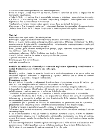- En la realización de cualquier Endoscopia es muy importante :
Evitar los riesgos , desde reacciones de nauseas, ansiedad o sensación de axfixia a impactación de
instrumentos o perforación.
- En las C.P.R.E. , el paciente debe ir acompañado junto con la historia de , consentimiento informado,
RX de torax , Electrocardiograma , estudio de coagulación y hemograma , llevará puesta una branaula
heparinizada para la administración de medicación .
Tras la prueba el paciente permanecerá en reposo y ayunas hasta que dicte el facultativo .
Controlamos la T.A. ,frecuencia cardiaca y tº , asi como vigilancia de signos de cólico biliar como vómitos
, fiebre o dolor . En las R.C.P.E. hay un riesgo de que se produzca pancreatitis aguda o infección .
Material
Equipo especifico según técnica.(Bocado en gastros)
Fibroscopio . Agujas de esclerosis (son desechables)y pinzas de extracción de cuerpos extraños.
Pinzas de biopsia (Son desechables)las de los colonoscopios son de 240 cm de color naranja y las de los
gastroscopios son de color amarillo , pinzas de citología , portas de cristal y vasos contenedores con formol
para muestras de biopsia para anatomía patológica .
Batas , guantes ,gasas, cateteres de via periferica, jeringas, agujas, lubricante, alcohol,apositos para fijar
vias perifericas . Gafas de oxigeno.
Antisépticos , palanganas y bañera de plástico para limpieza de tubos .
Anestésico tópico y medicación necesaria, según premedicación prescrita .
Aspirador conectado al vacío.
Botellas de agua de la torre rellenadas.
Aspirador y caudalimetro.
Protocolo de actuación de enfermería para la atención de pacientes ingresados y son recibidos en la
unidad de endoscopias para realizarse una endoscopia.
Objetivo
Describir y unificar criterios de actuación de enfermería a todos los pacientes a los que se realiza una
endoscopia digestiva incluyendo la preparación y vigilancia posterior con el objeto de detectar
precozmente la aparición de cualquier complicación.
Programa de acogida
Las actividades a desarrollar por el personal de enfermería en el programa de acogida del paciente que
entra en la sala de exploraciones del Servicio de Endoscopias, son las siguientes:
1-Identificación del personal de enfermería, informándole sobre su nombre y categoría profesional.
2-Comprobar las etiquetas identificativas del paciente, así como analíticas o informes médicos o
radiológicos que el paciente aporte para la realización de la Exploración.
3- Informará del procedimiento que se le va a realizar al paciente, comprobando que lo ha entendido.
4- Comprobará la solicitud de la prueba y que el paciente haya firmado tras leerlo, el consentimiento
informado de la exploración a realizar, así como la autorización de la sedación. Respondiendo a las
preguntas del enfermo si este tuviese alguna duda.
5-Comprobará que el paciente ha realizado el procedimiento de preparación para la exploración ,
preguntando si esta en ayunas y si se ha tomado la solución evacuante en caso de colonoscopia..
6-Explicar al paciente lo que se le va hacer . Necesitamos la colaboración del paciente ,
7-Procurará que el paciente encuentre un entorno agradable, para ello es conveniente mantener el entorno
ordenado y limpio.
8-. La enfermera rellenará la hoja de cuidados de enfermería durante la sedación, en todos los apartados
correspondientes: alergias, peso y medicamentos administrados, medicamentos que tome el paciente,
registro de constantes tomadas durante la sedación, fecha y nombre del personal de enfermería que atendió
al paciente ect…
9- Canalizará vía periférica en miembro superior derecho para que se pueda acceder a la realización de la
gastroscopia por el lado izquierdo en caso que no la tenga canalizada desde la planta de hospitalización..
10- Se retirará la prótesis dental del paciente, en caso de llevar y las gafas.
 