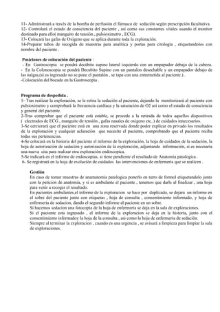 11- Administrará a través de la bomba de perfusión el fármaco de sedación según prescripción facultativa.
12- Controlará el estado de consciencia del paciente , así como sus constantes vitales usando el monitor
destinado para ello( manguito de tensión , pulsioximetro , ECG).
13- Colocará las gafas de Oxigeno que se aplica durante toda la exploración.
14-Preparar tubos de recogida de muestras para analítica y portas para citología , etiquetandolos con
nombre del paciente .
Posiciones de colocación del paciente :
- En Gastroscopia se pondrá decúbito supino lateral izquierdo con un empapador debajo de la cabeza.
- En la Colonoscopia se pondrá Decubito Supino con un pantalon desechable y un empapador debajo de
las nalgas,(si es ingresado no se pone el pantalón , se tapa con una entremetida al paciente.) .
-Colocación del bocado en la Gastroscopia .
Programa de despedída .
1- Tras realizar la exploración, se le retira la sedación al paciente, dejando la monitorizará al paciente con
pulsioximetro y comprobará la frecuencia cardiaca y la saturación de O2 así como el estado de consciencia
y general del paciente.
2-Tras comprobar que el paciente está estable, se procede a la retirada de todos aquellos dispositivos
( electrodos de ECG , manguito de tensión , gafas nasales de oxigeno etc..) de cuidados innecesarios.
3-Se cerciorará que el paciente está en una zona reservada donde poder explicar en privado los resultados
de la exploración y cualquier aclaración que necesite el paciente, comprobando que el paciente reciba
todas sus pertenencias.
4-Se colocará en la historia del paciente el informe de la exploración, la hoja de cuidados de la sedación, la
hoja de autorización de sedación y autorización de la exploración, adjuntando información, si es necesaria
una nueva cita para realizar otra exploración endoscopica.
5-Se indicará en el informe de endoscopias, si tiene pendiente el resultado de Anatomia patologica .
6- Se registrará en la hoja de evolución de cuidados las intervenciones de enfermería que se realicen .
Gestión
En caso de tomar muestras de anamatomia patologica ponerlo en tarro de formol etiquetandolo junto
con la peticion de anatomia, y si es ambulante el paciente , tenemos que darle al finalizar , una hoja
para venir a recoger el resultado.
En pacientes ambulantes,el informe de la exploracion se hace por duplicado, se dejara un informe en
el sobre del paciente junto con etiquetas , hoja de consulta , consentimiento informado, y hoja de
enfermeria de sedacion, dando el segundo informe al paciente en un sobre.
Si hacemos sedacion una fotocopia de la hoja de enfermeria se deja en la sala de exploraciones.
Si el paciente esta ingresado , el informe de la exploracion se deja en la historia, junto con el
consentimiento informadoy la hoja de la consulta , asi como la hoja de enfermeria de sedación.
Siempre al terminar la exploracion , cuando es una urgencia , se avisará a limpieza para limpiar la sala
de exploraciones.
 