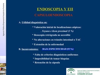 A.  Utilidad diagnóstica en: * Valoración inicial de localizaciones atípicas: .  Yeyuno e íleon proximal (3 %) B.  Inconvenientes: ENDOSCOPIA Y EII CAPSULOENDOSCOPIA * Ileoscopia retrógrada no accesible * No alteraciones en tránsito intestinal o TAC * Extensión de la enfermedad BAJA ESPECIFICIDAD (53 %) * Falta de criterios diagnósticos uniformes * Imposibilidad de tomar biopsias * Retención de la cápsula Agencia Pública Empresarial Hospital de   Poniente 
