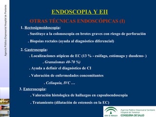 1.  Rectosigmoidoscopia :  2.  Gastroscopia : . Sustituye a la colonoscopia en brotes graves con riesgo de perforación .  Granulomas 40-70 %) .  Celiaquía, IVC … 3.  Enteroscopia : ENDOSCOPIA Y EII OTRAS TÉCNICAS ENDOSCÓPICAS (I) . Biopsias rectales (ayuda al diagnóstico diferencial) . Localizaciones atípicas de EC (13 % - esófago, estómago y duodeno- ) . Ayuda a definir el diagnóstico de CI . Valoración de enfermedades concomitantes . Valoración histologica de hallazgos en capsuloendoscopia . Tratamiento (dilatación de estenosis en la EC) Agencia Pública Empresarial Hospital de   Poniente 