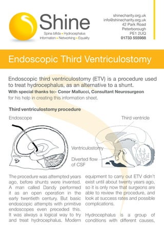 shinecharity.org.uk
                                                   info@shinecharity.org.uk
                                                             42 Park Road
                                                             Peterborough
                                                                 PE1 2UQ
                                                            01733 555988




Endoscopic Third Ventriculostomy
Endoscopic third ventriculostomy (ETV) is a procedure used
to treat hydrocephalus, as an alternative to a shunt.
With special thanks to:- Conor Mallucci, Consultant Neurosurgeon		
for his help in creating this information sheet.

Third ventriculostomy procedure
Endoscope							                                             Third ventricle




                                 Ventriculostomy

                                 Diverted flow		
                                 of CSF

The procedure was attempted years        equipment to carry out ETV didn’t
ago, before shunts were invented.        exist until about twenty years ago,
A man called Dandy performed             so it is only now that surgeons are
it as an open operation in the           able to review the procedure, and
early twentieth century. But basic       look at success rates and possible
endoscopic attempts with primitive       complications.
endoscopes even preceded this.
It was always a logical way to try       Hydrocephalus is a group of
and treat hydrocephalus. Modern          conditions with different causes,
 