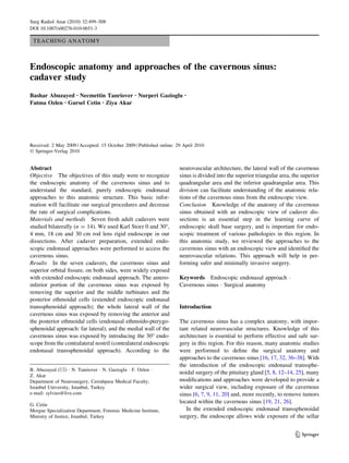 TEACHING ANATOMY
Endoscopic anatomy and approaches of the cavernous sinus:
cadaver study
Bashar Abuzayed • Necmettin Tanriover • Nurperi Gazioglu •
Fatma Ozlen • Gursel Cetin • Ziya Akar
Received: 2 May 2009 / Accepted: 15 October 2009 / Published online: 29 April 2010
Ó Springer-Verlag 2010
Abstract
Objective The objectives of this study were to recognize
the endoscopic anatomy of the cavernous sinus and to
understand the standard, purely endoscopic endonasal
approaches to this anatomic structure. This basic infor-
mation will facilitate our surgical procedures and decrease
the rate of surgical complications.
Materials and methods Seven fresh adult cadavers were
studied bilaterally (n = 14). We used Karl Storz 0 and 30°,
4 mm, 18 cm and 30 cm rod lens rigid endoscope in our
dissections. After cadaver preparation, extended endo-
scopic endonasal approaches were performed to access the
cavernous sinus.
Results In the seven cadavers, the cavernous sinus and
superior orbital ﬁssure, on both sides, were widely exposed
with extended endoscopic endonasal approach. The antero-
inferior portion of the cavernous sinus was exposed by
removing the superior and the middle turbinates and the
posterior ethmoidal cells (extended endoscopic endonasal
transsphenoidal approach); the whole lateral wall of the
cavernous sinus was exposed by removing the anterior and
the posterior ethmoidal cells (endonasal ethmoido-pterygo-
sphenoidal approach: far lateral); and the medial wall of the
cavernous sinus was exposed by introducing the 30° endo-
scope from the contralateral nostril (contralateral endoscopic
endonasal transsphenoidal approach). According to the
neurovascular architecture, the lateral wall of the cavernous
sinus is divided into the superior triangular area, the superior
quadrangular area and the inferior quadrangular area. This
division can facilitate understanding of the anatomic rela-
tions of the cavernous sinus from the endoscopic view.
Conclusion Knowledge of the anatomy of the cavernous
sinus obtained with an endoscopic view of cadaver dis-
sections is an essential step in the learning curve of
endoscopic skull base surgery, and is important for endo-
scopic treatment of various pathologies in this region. In
this anatomic study, we reviewed the approaches to the
cavernous sinus with an endoscopic view and identiﬁed the
neurovascular relations. This approach will help in per-
forming safer and minimally invasive surgery.
Keywords Endoscopic endonasal approach Á
Cavernous sinus Á Surgical anatomy
Introduction
The cavernous sinus has a complex anatomy, with impor-
tant related neurovascular structures. Knowledge of this
architecture is essential to perform effective and safe sur-
gery in this region. For this reason, many anatomic studies
were performed to deﬁne the surgical anatomy and
approaches to the cavernous sinus [16, 17, 32, 36–38]. With
the introduction of the endoscopic endonasal transsphe-
noidal surgery of the pituitary gland [5, 8, 12–14, 25], many
modiﬁcations and approaches were developed to provide a
wider surgical view, including exposure of the cavernous
sinus [6, 7, 9, 11, 20] and, more recently, to remove tumors
located within the cavernous sinus [19, 21, 26].
In the extended endoscopic endonasal transsphenoidal
surgery, the endoscope allows wide exposure of the sellar
B. Abuzayed (&) Á N. Tanriover Á N. Gazioglu Á F. Ozlen Á
Z. Akar
Department of Neurosurgery, Cerrahpasa Medical Faculty,
Istanbul University, Istanbul, Turkey
e-mail: sylvius@live.com
G. Cetin
Morgue Specialization Department, Forensic Medicine Institute,
Ministry of Justice, Istanbul, Turkey
123
Surg Radiol Anat (2010) 32:499–508
DOI 10.1007/s00276-010-0651-3
 