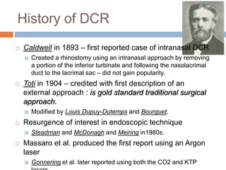 History of DCR
 Caldwell in 1893 – first reported case of intranasal DCR
 Created a rhinostomy using an intranasal approach by removing
a portion of the inferior turbinate and following the nasolacrimal
duct to the lacrimal sac – did not gain popularity.
 Toti in 1904 – credited with first description of an
external approach : is gold standard traditional surgical
approach.
 Modified by Louis Dupuy-Dutemps and Bourguet.
 Resurgence of interest in endoscopic technique
 Steadman and McDonagh and Meiring in1980s.
 Massaro et al. produced the first report using an Argon
laser
 Gonnering et al. later reported using both the CO2 and KTP
 
