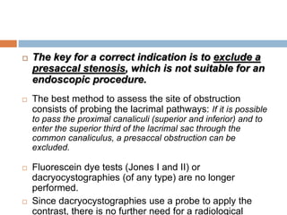  The key for a correct indication is to exclude a
presaccal stenosis, which is not suitable for an
endoscopic procedure.
 The best method to assess the site of obstruction
consists of probing the lacrimal pathways: If it is possible
to pass the proximal canaliculi (superior and inferior) and to
enter the superior third of the lacrimal sac through the
common canaliculus, a presaccal obstruction can be
excluded.
 Fluorescein dye tests (Jones I and II) or
dacryocystographies (of any type) are no longer
performed.
 Since dacryocystographies use a probe to apply the
contrast, there is no further need for a radiological
 