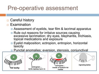 Pre-operative assessment
 Careful history
 Examination
 Assessment of eyelids, tear film & lacrimal apparatus
 Rule out reasons for irritaive sources causing
excessive lacrimation; dry eyes, blepharitis, trichiasis,
topical medications and exposure
 Eyelid malposition; ectropion, entropion, horizontal
laxicity
 Punctal anomalies; eversion, stenosis, conjunctival
overlay.
 