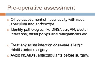 Pre-operative assessment
 Office assessment of nasal cavity with nasal
speculum and endoscope.
 Identify pathologies like DNS/spur, AR, acute
infections, nasal polyps and malignancies etc.
 Treat any acute infection or severe allergic
rhinitis before surgery
 Avoid NSAID’s, anticoagulants before surgery.
 