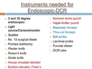Instruments needed for
Endoscopic-DCR
 0 and 30 degree
endoscopes
 Light
source/Camera/monitor
 Suction
 No. 15 surgical blade
 Pointed diathermy
 Plester knife
 Rosen’s knife
 Sickle knife
 House (meatal) elevator
 Suction elevator, Freer’s
 Kerrison bone punch
 Hajek-Kofler punch
 Blakesely forceps
 Thru-cut forceps
 Ball probe
 Lacrimal probe
 Punctal dilator
 DCR tube
 