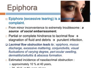 Epiphora
 Epiphora (excessive tearing) is a common
complaint.
 From minor inconvenience to extremely troublesome : a
source of social embarrassment.
 Partial or complete hindrance to lacrimal flow 
stagnation of fluid and debris  purulent infection.
 Lacrimal flow obstruction leads to ; epiphora, mucus
discharge, excessive mattering, conjunctivitis, visual
fluctuations of varying degree, peri-ocular swelling,
dermatitis/cellulitis & abscess formation.
 Estimated incidence of nasolacrimal obstruction :
 approximately 10 % at 40 years,
 