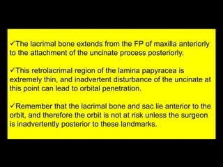 The lacrimal bone extends from the FP of maxilla anteriorly
to the attachment of the uncinate process posteriorly.
This retrolacrimal region of the lamina papyracea is
extremely thin, and inadvertent disturbance of the uncinate at
this point can lead to orbital penetration.
Remember that the lacrimal bone and sac lie anterior to the
orbit, and therefore the orbit is not at risk unless the surgeon
is inadvertently posterior to these landmarks.
 