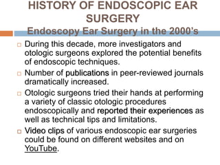 HISTORY OF ENDOSCOPIC EAR
SURGERY
Endoscopy Ear Surgery in the 2000’s
 During this decade, more investigators and
otologic surgeons explored the potential benefits
of endoscopic techniques.
 Number of publications in peer-reviewed journals
dramatically increased.
 Otologic surgeons tried their hands at performing
a variety of classic otologic procedures
endoscopically and reported their experiences as
well as technical tips and limitations.
 Video clips of various endoscopic ear surgeries
could be found on different websites and on
YouTube.
 