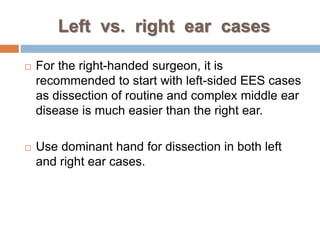 Left vs. right ear cases
 For the right-handed surgeon, it is
recommended to start with left-sided EES cases
as dissection of routine and complex middle ear
disease is much easier than the right ear.
 Use dominant hand for dissection in both left
and right ear cases.
 