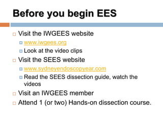 Before you begin EES
 Visit the IWGEES website
 www.iwgees.org
 Look at the video clips
 Visit the SEES website
 www.sydneyendoscopyear.com
 Read the SEES dissection guide, watch the
videos
 Visit an IWGEES member
 Attend 1 (or two) Hands-on dissection course.
 