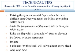 5. Raising the tympanomeatal flap is often the most
difficult part: Once you reach the MEar, everything
settles down
6. Make the tympanomeatal flap more lateral than you
might expect
7. Raise the flap with a cottonoid +/- suction elevator
8. Be liberal with the cottonoids
9. Irrigate
10. 5 minutes ‘by the clock’ will solve almost every bleed
11. Take your time
TECHNICAL TIPS
Success in EES comes form the accumulation of many tiny tips &
pearls
 