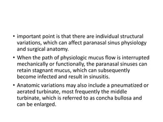 • important point is that there are individual structural
variations, which can affect paranasal sinus physiology
and surgical anatomy.
• When the path of physiologic mucus flow is interrupted
mechanically or functionally, the paranasal sinuses can
retain stagnant mucus, which can subsequently
become infected and result in sinusitis.
• Anatomic variations may also include a pneumatized or
aerated turbinate, most frequently the middle
turbinate, which is referred to as concha bullosa and
can be enlarged.
 