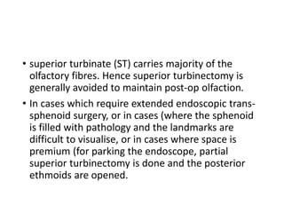 • superior turbinate (ST) carries majority of the
olfactory fibres. Hence superior turbinectomy is
generally avoided to maintain post-op olfaction.
• In cases which require extended endoscopic trans-
sphenoid surgery, or in cases (where the sphenoid
is filled with pathology and the landmarks are
difficult to visualise, or in cases where space is
premium (for parking the endoscope, partial
superior turbinectomy is done and the posterior
ethmoids are opened.
 