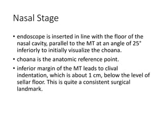 Nasal Stage
• endoscope is inserted in line with the floor of the
nasal cavity, parallel to the MT at an angle of 25°
inferiorly to initially visualize the choana.
• choana is the anatomic reference point.
• inferior margin of the MT leads to clival
indentation, which is about 1 cm, below the level of
sellar floor. This is quite a consistent surgical
landmark.
 