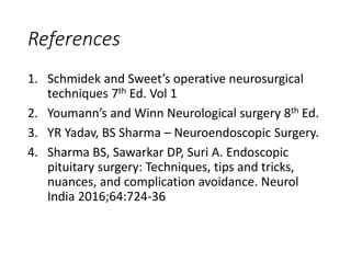 References
1. Schmidek and Sweet’s operative neurosurgical
techniques 7th Ed. Vol 1
2. Youmann’s and Winn Neurological surgery 8th Ed.
3. YR Yadav, BS Sharma – Neuroendoscopic Surgery.
4. Sharma BS, Sawarkar DP, Suri A. Endoscopic
pituitary surgery: Techniques, tips and tricks,
nuances, and complication avoidance. Neurol
India 2016;64:724-36
 