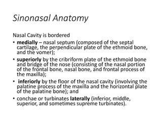 Sinonasal Anatomy
Nasal Cavity is bordered
• medially – nasal septum (composed of the septal
cartilage, the perpendicular plate of the ethmoid bone,
and the vomer);
• superiorly by the cribriform plate of the ethmoid bone
and bridge of the nose (consisting of the nasal portion
of the frontal bone, nasal bone, and frontal process of
the maxilla);
• inferiorly by the floor of the nasal cavity (involving the
palatine process of the maxilla and the horizontal plate
of the palatine bone); and
• conchae or turbinates laterally (inferior, middle,
superior, and sometimes supreme turbinates).
 