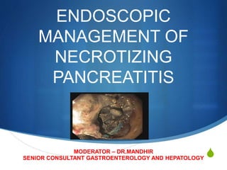S
ENDOSCOPIC
MANAGEMENT OF
NECROTIZING
PANCREATITIS
MODERATOR – DR.MANDHIR
SENIOR CONSULTANT GASTROENTEROLOGY AND HEPATOLOGY
 