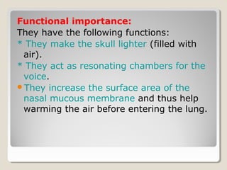 Functional importance:
They have the following functions:
* They make the skull lighter (filled with
air).
* They act as resonating chambers for the
voice.
They increase the surface area of the
nasal mucous membrane and thus help
warming the air before entering the lung.
 