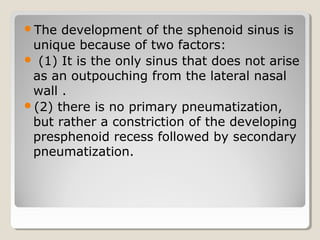 The development of the sphenoid sinus is
unique because of two factors:
 (1) It is the only sinus that does not arise
as an outpouching from the lateral nasal
wall .
(2) there is no primary pneumatization,
but rather a constriction of the developing
presphenoid recess followed by secondary
pneumatization.
 