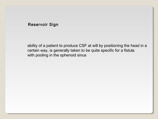 Reservoir Sign
ability of a patient to produce CSF at will by positioning the head in a
certain way, is generally taken to be quite specific for a fistula
with pooling in the sphenoid sinus
 