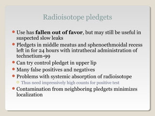 Use has fallen out of favor, but may still be useful in
suspected slow leaks
Pledgets in middle meatus and sphenoethmoidal recess
left in for 24 hours with intrathecal administration of
technetium-99
Can try control pledget in upper lip
Many false positives and negatives
Problems with systemic absorption of radioisotope
 Thus need impressively high counts for positive test
Contamination from neighboring pledgets minimizes
localization
 