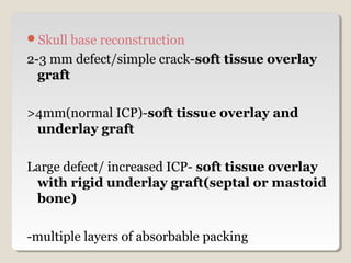 Skull base reconstruction
2-3 mm defect/simple crack-soft tissue overlay
graft
>4mm(normal ICP)-soft tissue overlay and
underlay graft
Large defect/ increased ICP- soft tissue overlay
with rigid underlay graft(septal or mastoid
bone)
-multiple layers of absorbable packing
 