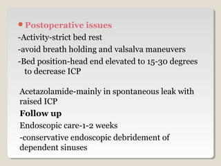Postoperative issues
-Activity-strict bed rest
-avoid breath holding and valsalva maneuvers
-Bed position-head end elevated to 15-30 degrees
to decrease ICP
Acetazolamide-mainly in spontaneous leak with
raised ICP
Follow up
Endoscopic care-1-2 weeks
-conservative endoscopic debridement of
dependent sinuses
 