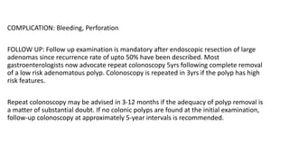 COMPLICATION: Bleeding, Perforation
FOLLOW UP: Follow up examination is mandatory after endoscopic resection of large
adenomas since recurrence rate of upto 50% have been described. Most
gastroenterologists now advocate repeat colonoscopy 5yrs following complete removal
of a low risk adenomatous polyp. Colonoscopy is repeated in 3yrs if the polyp has high
risk features.
Repeat colonoscopy may be advised in 3-12 months if the adequacy of polyp removal is
a matter of substantial doubt. If no colonic polyps are found at the initial examination,
follow-up colonoscopy at approximately 5-year intervals is recommended.
 