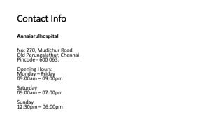 Contact Info
Annaiarulhospital
No: 270, Mudichur Road
Old Perungalathur, Chennai
Pincode - 600 063.
Opening Hours:
Monday – Friday
09:00am – 09:00pm
Saturday
09:00am – 07:00pm
Sunday
12:30pm – 06:00pm
 