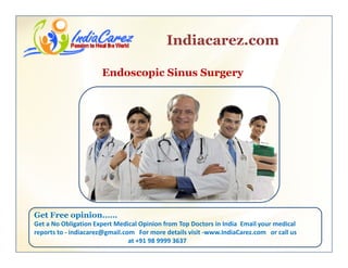 Indiacarez.com
Endoscopic Sinus Surgery
Get Free opinion……p
Get a No Obligation Expert Medical Opinion from Top Doctors in India  Email your medical 
reports to ‐ indiacarez@gmail.com   For more details visit ‐www.IndiaCarez.com   or call us 
at +91 98 9999 3637
 