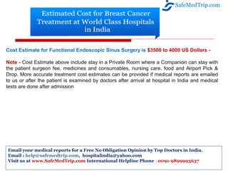 Cost Estimate for Functional Endoscopic Sinus Surgery is $3500 to 4000 US Dollars -
Note - Cost Estimate above include stay in a Private Room where a Companion can stay with
the patient surgeon fee, medicines and consumables, nursing care, food and Airport Pick &
Drop. More accurate treatment cost estimates can be provided if medical reports are emailed
to us or after the patient is examined by doctors after arrival at hospital in India and medical
tests are done after admission
SafeMedTrip.com
Email your medical reports for a Free No Obligation Opinion by Top Doctors in India.
Email : help@safemedtrip.com, hospitalindia@yahoo.com
Visit us at www.SafeMedTrip.com International Helpline Phone : 0091-9899993637
 