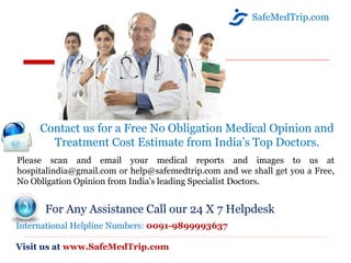 SafeMedTrip.com
Contact us for a Free No Obligation Medical Opinion and
Treatment Cost Estimate from India’s Top Doctors.
Please scan and email your medical reports and images to us at
hospitalindia@gmail.com or help@safemedtrip.com and we shall get you a Free,
No Obligation Opinion from India's leading Specialist Doctors.
For Any Assistance Call our 24 X 7 Helpdesk
International Helpline Numbers: 0091-9899993637
Visit us at www.SafeMedTrip.com
 