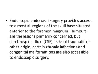 • Endoscopic endonasal surgery provides access
to almost all regions of the skull base situated
anterior to the foramen magnum . Tumours
are the lesions primarily concerned, but
cerebrospinal fluid (CSF) leaks of traumatic or
other origin, certain chronic infections and
congenital malformations are also accessible
to endoscopic surgery.
 