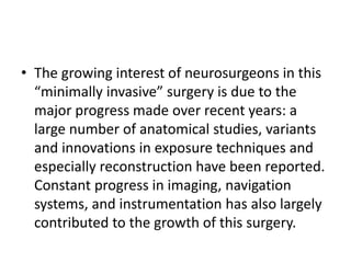 • The growing interest of neurosurgeons in this
“minimally invasive” surgery is due to the
major progress made over recent years: a
large number of anatomical studies, variants
and innovations in exposure techniques and
especially reconstruction have been reported.
Constant progress in imaging, navigation
systems, and instrumentation has also largely
contributed to the growth of this surgery.
 