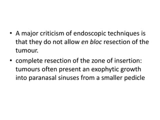 • A major criticism of endoscopic techniques is
that they do not allow en bloc resection of the
tumour.
• complete resection of the zone of insertion:
tumours often present an exophytic growth
into paranasal sinuses from a smaller pedicle
 