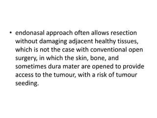 • endonasal approach often allows resection
without damaging adjacent healthy tissues,
which is not the case with conventional open
surgery, in which the skin, bone, and
sometimes dura mater are opened to provide
access to the tumour, with a risk of tumour
seeding.
 