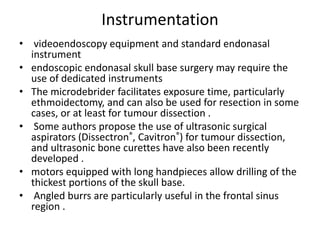 Instrumentation
• videoendoscopy equipment and standard endonasal
instrument
• endoscopic endonasal skull base surgery may require the
use of dedicated instruments
• The microdebrider facilitates exposure time, particularly
ethmoidectomy, and can also be used for resection in some
cases, or at least for tumour dissection .
• Some authors propose the use of ultrasonic surgical
aspirators (Dissectron®, Cavitron®) for tumour dissection,
and ultrasonic bone curettes have also been recently
developed .
• motors equipped with long handpieces allow drilling of the
thickest portions of the skull base.
• Angled burrs are particularly useful in the frontal sinus
region .
 