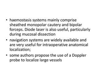 • haemostasis systems mainly comprise
sheathed monopolar cautery and bipolar
forceps. Diode laser is also useful, particularly
during mucosal dissection
• navigation systems are widely available and
are very useful for intraoperative anatomical
localization;
• some authors propose the use of a Doppler
probe to localize large vessels
 