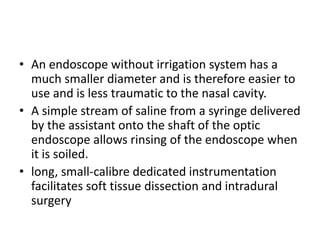 • An endoscope without irrigation system has a
much smaller diameter and is therefore easier to
use and is less traumatic to the nasal cavity.
• A simple stream of saline from a syringe delivered
by the assistant onto the shaft of the optic
endoscope allows rinsing of the endoscope when
it is soiled.
• long, small-calibre dedicated instrumentation
facilitates soft tissue dissection and intradural
surgery
 