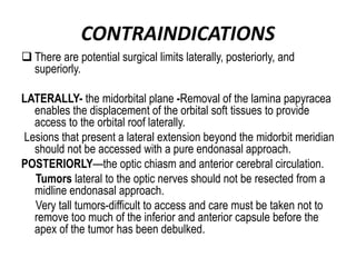 CONTRAINDICATIONS
 There are potential surgical limits laterally, posteriorly, and
superiorly.
LATERALLY- the midorbital plane -Removal of the lamina papyracea
enables the displacement of the orbital soft tissues to provide
access to the orbital roof laterally.
Lesions that present a lateral extension beyond the midorbit meridian
should not be accessed with a pure endonasal approach.
POSTERIORLY—the optic chiasm and anterior cerebral circulation.
Tumors lateral to the optic nerves should not be resected from a
midline endonasal approach.
Very tall tumors-difficult to access and care must be taken not to
remove too much of the inferior and anterior capsule before the
apex of the tumor has been debulked.
 