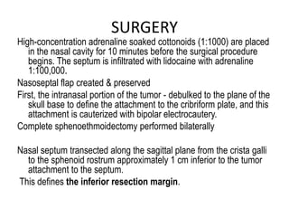 SURGERY
High-concentration adrenaline soaked cottonoids (1:1000) are placed
in the nasal cavity for 10 minutes before the surgical procedure
begins. The septum is infiltrated with lidocaine with adrenaline
1:100,000.
Nasoseptal flap created & preserved
First, the intranasal portion of the tumor - debulked to the plane of the
skull base to define the attachment to the cribriform plate, and this
attachment is cauterized with bipolar electrocautery.
Complete sphenoethmoidectomy performed bilaterally
Nasal septum transected along the sagittal plane from the crista galli
to the sphenoid rostrum approximately 1 cm inferior to the tumor
attachment to the septum.
This defines the inferior resection margin.
 