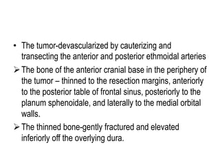 • The tumor-devascularized by cauterizing and
transecting the anterior and posterior ethmoidal arteries
The bone of the anterior cranial base in the periphery of
the tumor – thinned to the resection margins, anteriorly
to the posterior table of frontal sinus, posteriorly to the
planum sphenoidale, and laterally to the medial orbital
walls.
The thinned bone-gently fractured and elevated
inferiorly off the overlying dura.
 