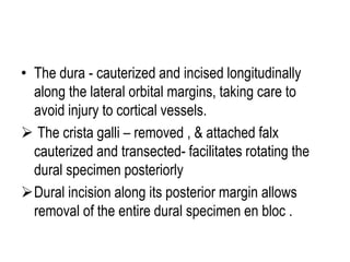 • The dura - cauterized and incised longitudinally
along the lateral orbital margins, taking care to
avoid injury to cortical vessels.
 The crista galli – removed , & attached falx
cauterized and transected- facilitates rotating the
dural specimen posteriorly
Dural incision along its posterior margin allows
removal of the entire dural specimen en bloc .
 
