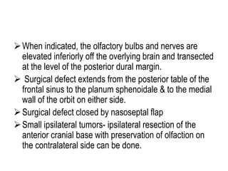 When indicated, the olfactory bulbs and nerves are
elevated inferiorly off the overlying brain and transected
at the level of the posterior dural margin.
 Surgical defect extends from the posterior table of the
frontal sinus to the planum sphenoidale & to the medial
wall of the orbit on either side.
Surgical defect closed by nasoseptal flap
Small ipsilateral tumors- ipsilateral resection of the
anterior cranial base with preservation of olfaction on
the contralateral side can be done.
 