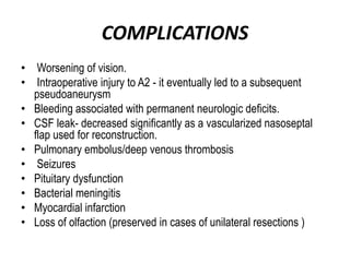 COMPLICATIONS
• Worsening of vision.
• Intraoperative injury to A2 - it eventually led to a subsequent
pseudoaneurysm
• Bleeding associated with permanent neurologic deficits.
• CSF leak- decreased significantly as a vascularized nasoseptal
flap used for reconstruction.
• Pulmonary embolus/deep venous thrombosis
• Seizures
• Pituitary dysfunction
• Bacterial meningitis
• Myocardial infarction
• Loss of olfaction (preserved in cases of unilateral resections )
 